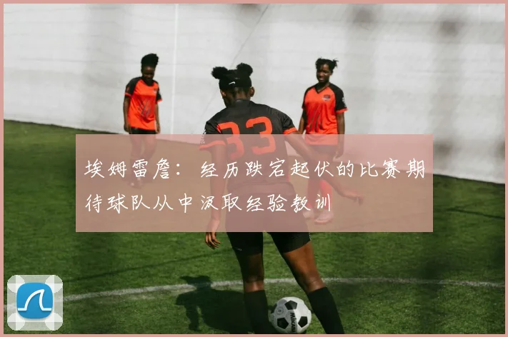 埃姆雷詹：经历跌宕起伏的比赛期待球队从中汲取经验教训