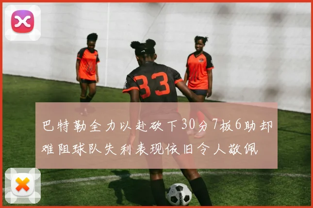 巴特勒全力以赴砍下30分7板6助却难阻球队失利表现依旧令人敬佩