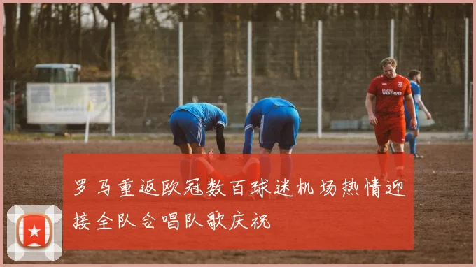 罗马重返欧冠数百球迷机场热情迎接全队合唱队歌庆祝