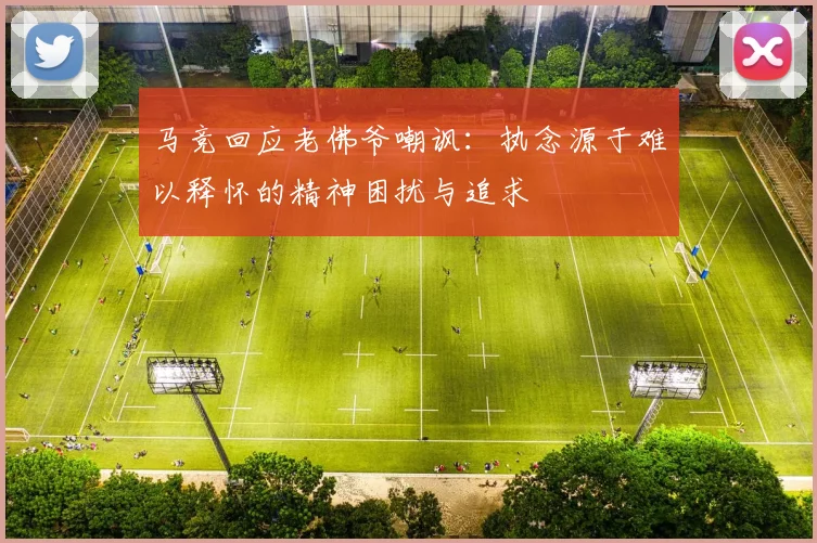 马竞回应老佛爷嘲讽：执念源于难以释怀的精神困扰与追求