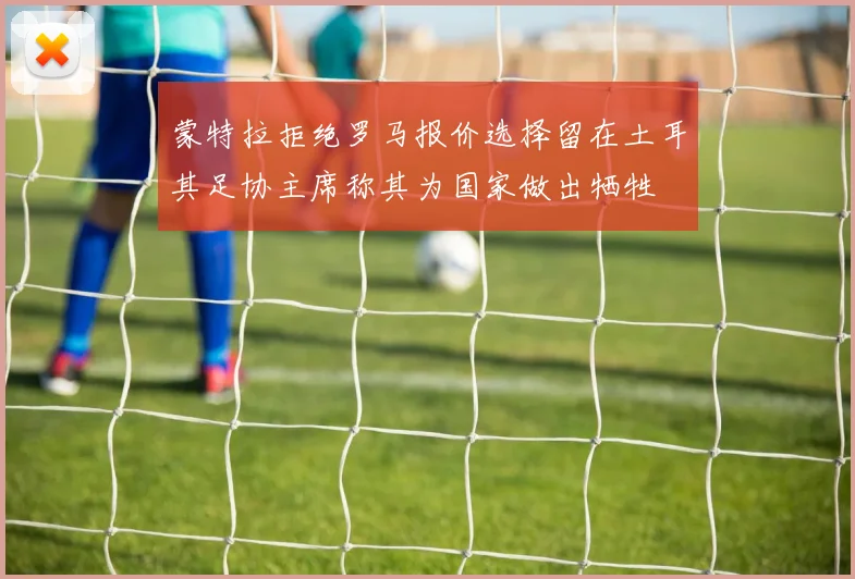 蒙特拉拒绝罗马报价选择留在土耳其足协主席称其为国家做出牺牲