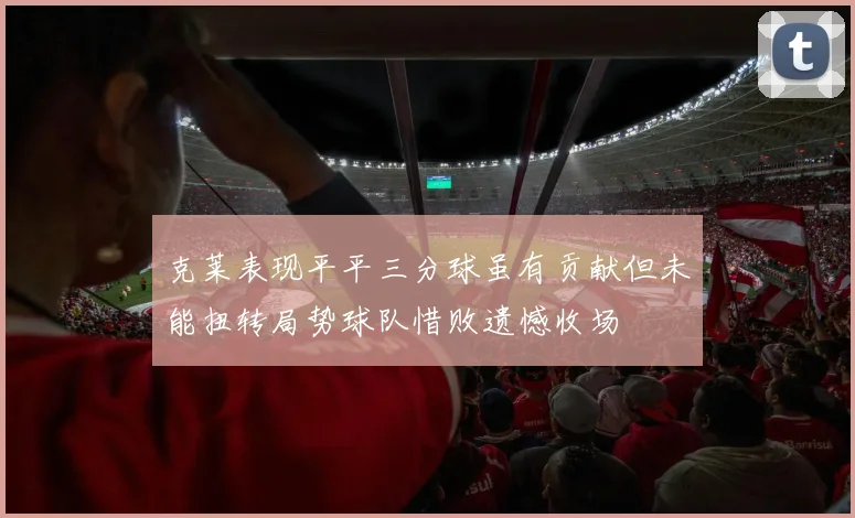 克莱表现平平三分球虽有贡献但未能扭转局势球队惜败遗憾收场