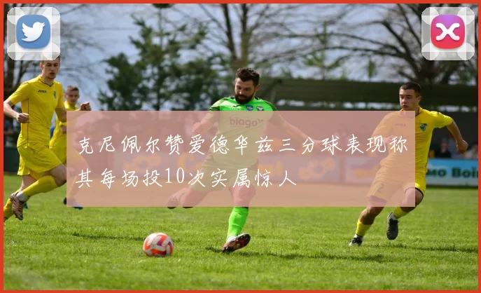 克尼佩尔赞爱德华兹三分球表现称其每场投10次实属惊人