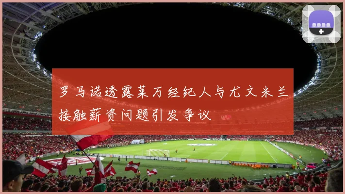 罗马诺透露莱万经纪人与尤文米兰接触薪资问题引发争议
