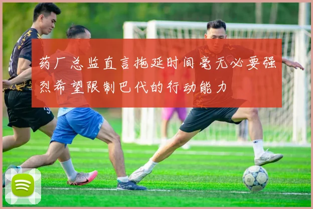 药厂总监直言拖延时间毫无必要强烈希望限制巴代的行动能力