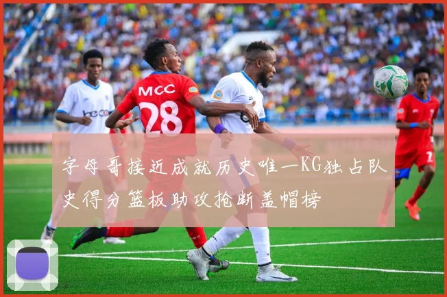 字母哥接近成就历史唯一KG独占队史得分篮板助攻抢断盖帽榜