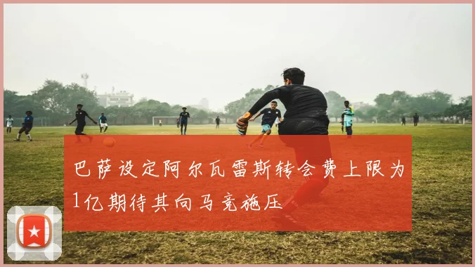巴萨设定阿尔瓦雷斯转会费上限为1亿期待其向马竞施压