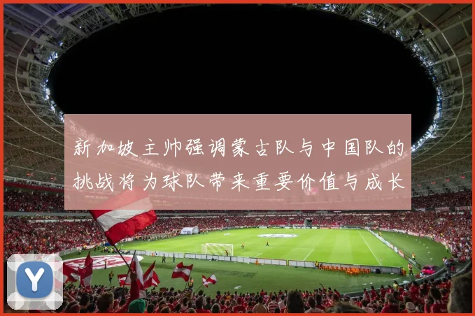 新加坡主帅强调蒙古队与中国队的挑战将为球队带来重要价值与成长机会