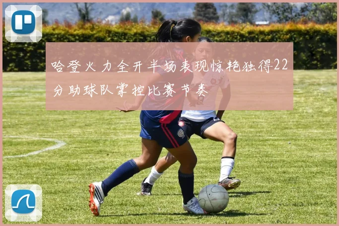 哈登火力全开半场表现惊艳独得22分助球队掌控比赛节奏