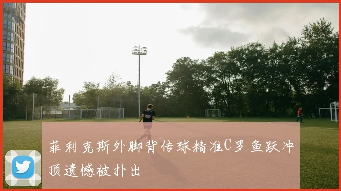 菲利克斯外脚背传球精准C罗鱼跃冲顶遗憾被扑出